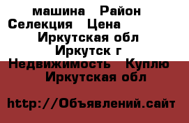 машина › Район ­ Селекция › Цена ­ 250 000 - Иркутская обл., Иркутск г. Недвижимость » Куплю   . Иркутская обл.